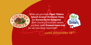 When you purchase paper tokens, island-grown christmas trees, and eurosa farm bouquets from country grocer this season, you help make dreams come true for our vancouver island kids!